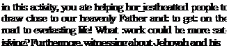 Text Box: in this activity, you ate helping hor_iestheatted people to draw close to our heavenly Father and: to get: on the road to everlasting life! What :work could be more sat¬isfying? Furthermore, witnessing about Jehovah and his